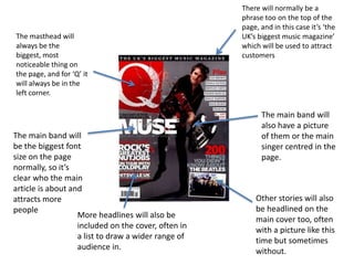 There will normally be a
                                                     phrase too on the top of the
                                                     page, and in this case it’s ‘the
The masthead will                                    UK’s biggest music magazine’
always be the                                        which will be used to attract
biggest, most                                        customers
noticeable thing on
the page, and for ‘Q’ it
will always be in the
left corner.

                                                           The main band will
                                                           also have a picture
The main band will                                         of them or the main
be the biggest font                                        singer centred in the
size on the page                                           page.
normally, so it’s
clear who the main
article is about and
attracts more                                            Other stories will also
people                                                   be headlined on the
                   More headlines will also be           main cover too, often
                   included on the cover, often in       with a picture like this
                   a list to draw a wider range of       time but sometimes
                   audience in.                          without.
 
