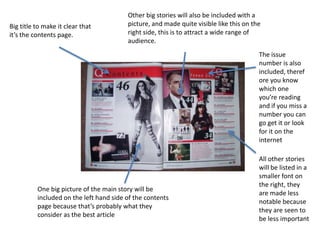 Other big stories will also be included with a
Big title to make it clear that          picture, and made quite visible like this on the
it’s the contents page.                  right side, this is to attract a wide range of
                                         audience.
                                                                                        The issue
                                                                                        number is also
                                                                                        included, theref
                                                                                        ore you know
                                                                                        which one
                                                                                        you’re reading
                                                                                        and if you miss a
                                                                                        number you can
                                                                                        go get it or look
                                                                                        for it on the
                                                                                        internet

                                                                                        All other stories
                                                                                        will be listed in a
                                                                                        smaller font on
                                                                                        the right, they
          One big picture of the main story will be
                                                                                        are made less
          included on the left hand side of the contents
                                                                                        notable because
          page because that’s probably what they
                                                                                        they are seen to
          consider as the best article
                                                                                        be less important
 