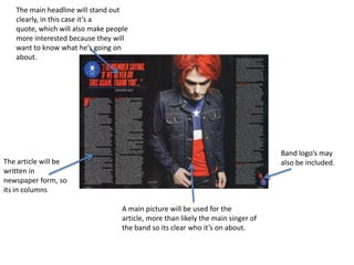 The main headline will stand out
   clearly, in this case it’s a
   quote, which will also make people
   more interested because they will
   want to know what he’s going on
   about.




                                                                                  Band logo’s may
The article will be                                                               also be included.
written in
newspaper form, so
its in columns

                                   A main picture will be used for the
                                   article, more than likely the main singer of
                                   the band so its clear who it’s on about.
 