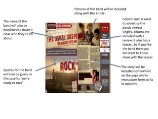 Pictures of the band will be included
                         along with the article
                                                           Column inch is used
The name of the
                                                           to advertise the
band will also be
                                                           bands newest
headlined to make it
                                                           singles, albums etc
clear who they’re on
                                                           included with a
about
                                                           review, it also has a
                                                           teaser.. So if you like
                                                           the band then you
                                                           will want to know
                                                           more with the teaser.

                                                          The story will be
Quotes for the band                                       included somewhere
will also be given, in                                    on the page and in
this case its ‘we’re                                      newspaper form so its
ready to rock’                                            in columns
 