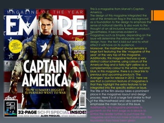 This is a magazine from Marvel’s Captain
America.
The design of this magazine integrated the
use of the American flag in the background
as a foundation to the design to emphasis the
sense of national identity & also work to the
thought of an all inclusive American product.
Nevertheless, It becomes evident in
magazines such as Empire, depending on the
issue will determine the elaborate use of
design, how the text is laid out and to what
effect it will have on its audience.
Moreover, the masthead always remains a
large font featuring the title ‘magazine of the
year’ at the very top of the magazine.
Additionally, this magazine features a very
distinct colour scheme, using colours of the
American flag and a fairly right yellow as a
complementary colour to the white, red and
blue. In this magazine, there is a clear link to
previous and upcoming products ‘The
Avengers’ due for release in 2012. here we
see that a common feature of magazines is
that they highlight the extra features to be
integrated into the specific edition or issue.
The title of the film always takes a prominent
place in the magazines layout and design
process. Here it is of a large font similar to that
of the title/masthead and very central to
emphasise the main focus of this issue.
Additionally, this magazine promotes its
contents on the front page as a device to
entice the reader further to purchase the
magazine and find out more or build upon the
foundation they have been given.
 