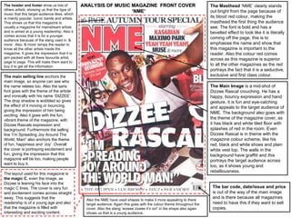 The header and footer show us lots of          ANALYSIS OF MUSIC MAGAZINE FRONT COVER                                   The Masthead ‘NME’ clearly stands
others artists, showing us that the type of                      ‘NME’                                                  out bright from the page because of
music that this target audience likes; which
is mainly popular, iconic bands and artists.                                                                            its blood red colour, making the
This shows us that this magazine is                                                                                     masthead the first thing the audience
usually a magazine for mainstream artists                                                                               see. The font is bold and has a
and is aimed at a young readership. Also it                                                                             bevelled effect to look like it is literally
comes across that it is for a younger
audience because of the slang used in ‘&
                                                                                                                        coming off the page, this is to
more’. Also ‘& more’ temps the reader to                                                                                emphasise the name and show that
know all the other artists inside the                                                                                   this magazine is important to the
magazine. It gives the impression that it is                                                                            reader. Also the colour red comes
jam packed with all there favourite artist,                                                                             across as this magazine is superior
page to page. This will make them want to
buy it to get all the information.                                                                                      to all the other magazines as the red
                                                                                                                        portrays the fact that it is a seductive,
The main selling line anchors the                                                                                       exclusive and first class colour.
main image, so anyone can see who
the name relates too. Also the sans                                                                                     The Main Image is a mid-shot of
font goes with the theme of the article                                                                                 Dizzee Rascal crouching. He has a
and ironically with his name ‘DIZZEE’.                                                                                  happy, bouncy expression and hand
The drop shadow is wobbled so gives                                                                                     gesture, it is fun and eye-catching
the effect of it moving or bouncing,                                                                                    and appeals to the target audience of
giving the impression of him being
                                                                                                                        NME. The background also goes with
exciting. Also it goes with the fun,
vibrant theme of the magazine, with                                                                                     the theme of the magazine cover, as
Dizzee Rascals expression and                                                                                           it has black and white tiled floor with
background. Furthermore the selling                                                                                     splashes of red in the room. Even
line ‘I’m Spreading Joy Around The                                                                                      Dizzee Rascal is in theme with the
World, Man!’ also anchors the theme                                                                                     magazine colour scheme, like his
of fun, happiness and ‘Joy’. Overall                                                                                    red, black and white shoes and plain
the cover is portraying excitement and                                                                                  white vest top. The walls in the
fun, giving the impression that this                                                                                    background have graffiti and this
magazine will be too, making people                                                                                     portrays the target audience across
want to buy it.
                                                                                                                        too, as it shows young and
                                                                                                                        rebelliousness.
The layout used for this magazine is
the magic C, even the image, as
Dizzee is leaning his face into the
magic C lines. The cover is very fun                                                                                     The bar code, date/issue and price
and excitement comes across straight                                                                                     is out of the way of the main image
away. This suggests that the                                                                                             and is there because all magazines
                                                Also the NME have used shapes to make it more appealing to there
readership is of a young age and also           target audience. Again this goes with the colour theme throughout the    need to have this if they want to sell
that the magazine is filled with                cover. Also the slang ‘wowee zowee it’s on!’ in the shape also again     copies.
interesting and exciting content.               shows us that is a young audience.
 