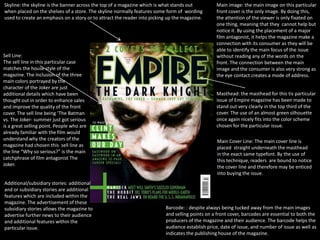 Skyline: the skyline is the banner across the top of a magazine which is what stands out         Main image: the main image on this particular
when placed on the shelves of a store. The skyline normally features some form of wording        front cover is the only image. By doing this,
used to create an emphasis on a story or to attract the reader into picking up the magazine.     the attention of the viewer is only fixated on
                                                                                                 one thing, meaning that they cannot help but
                                                                                                 notice it. By using the placement of a major
                                                                                                 film antagonist, it helps the magazine make a
                                                                                                 connection with its consumer as they will be
                                                                                                 able to identify the main focus of the issue
Sell Line:                                                                                       without reading any of the words on the
The sell line in this particular case                                                            front. The connection between the main
matches the house style of the                                                                   image and the consumer is also very strong as
magazine. The inclusion of the three                                                             the eye contact creates a mode of address.
main colors portrayed by the
character of the Joker are just
additional details which have been                                                               Masthead: the masthead for this tis particular
thought out in order to enhance sales                                                            issue of Empire magazine has been made to
and improve the quality of the front                                                             stand out very clearly in the top third of the
cover. The sell line being ‘The Batman                                                           cover. The use of an almost green silhouette
vs. The Joker- summer just got serious                                                           once again nicely fits into the color scheme
is a great selling point. People who are                                                         chosen for the particular issue.
already familiar with the film would
understand why the creators of the                                                                Main Cover Line: The main cover line is
magazine had chosen this sell line as                                                             placed straight underneath the masthead
the line “Why so serious?” is the main                                                            in the exact same typefont. By the use of
catchphrase of film antagonist The                                                                this technique, readers are bound to notice
Joker.                                                                                            the cover line and therefore may be enticed
                                                                                                  into buying the issue.
Additional/subsidiary stories: additional
and or subsidiary stories are additional
features which are included within the
magazine. The advertisement of these
subsidiary stories allows the magazine to                                 Barcode: : despite always being tucked away from the main images
advertise further news to their audience                                  and selling points on a front cover, barcodes are essential to both the
and additional features within the                                        producers of the magazine and their audience. The barcode helps the
particular issue.                                                         audience establish price, date of issue, and number of issue as well as
                                                                          indicates the publishing house of the magazine.
 