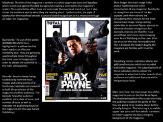 Masthead: The title of the magazine is written in a white uppercase sans serif typeface     Main Image: the main image is the
which stands out against the dark background creating a contrast for the magazine’s         pivotal marketing tool in the
reader. The capital letter effect does not only make the masthead stand out, but it also    consumption of any magazine. Familiarity
shows the audience exactly what they are reading about. Further to this, the style of       or recognition are some of the key
typeface for the masthead creates a sense of brand recognition as it is resonant through    aspects used when editors are
all Total Film magazines..                                                                  considering their choices for the front
                                                                                            covers main image. Using existing
                                                                                            celebrities or personal figures creates an
                                                                                            element of reader recognition. For
                                                                                            example, chances are that this issue
                                                                                            would have sold more copies keeping
                                                                                            actor Mark Wahlberg on the cover than
Buzzwords: The use of the words
                                                                                            say an actor who was not established.
WORLD EXCLUSIVE here
                                                                                            This is because the readers buying the
highlighted in a yellow box has
                                                                                            magazine are familiar with his other
been used as an effective
                                                                                            work.
marketing tool. They are generally
used multiple times throughout
the front cover of magazines in
                                                                                            Subsidiary stories: subsidiary stories are
order to attract the audience to
                                                                                            additional features which are included
the main selling points.
                                                                                            within the magazine. The advertisement of
                                                                                            these subsidiary stories allows the
                                                                                            magazine to advertise further news to their
Barcode: despite always being                                                               audience and additional features within
tucked away from the main                                                                   the particular issue.
images and selling points on a
front cover, barcodes are essential
to both the producers of the
magazine and their audience. The                                                           Main cover line: the main cover line of this
barcode helps the audience                                                                 magazine focuses on the film Max Payne.
establish price, date of issue, and                                                        The shattered typefont effect used may help
number of issue as well as                                                                 the audience establish the genre of film
indicates the publishing house of                                                          they are going to be reading about before
the magazine. (in this case Future                                                         actually doing so . The lettering is in a white
Publishing).                                                                               upper case sans serif font which is evident
                                                                                           to readers against the black and grey
                                                                                           background of the magazine.
 