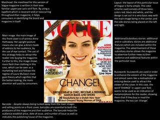 Masthead: the masthead for this version of                                Layout: the layout of this particular issue
Vogue magazine is written in their ever                                   of Vogue is fairly simple. The color
familiar uppercase sans serif font. By using a                            scheme used consists of three basic
typefont which is resonant and or reoccurring                             colors red, black and white, and the
throughout their magazine, it helps                                       design is set out in a very basic way with
consumers in identifying the brand and                                    the main image being in the center, and
magazine in itself.                                                       the side stories being placed on the left
                                                                          and right.


Main image: the main image of
this front cover is of actress Anne                                       Additional/subsidiary stories: additional
Hathaway. Her upright posture                                             and or subsidiary stories are additional
means she can give a direct mode                                          features which are included within the
of address to her audience, by                                            magazine. The advertisement of these
the use of eye contact. The use of                                        subsidiary stories allows the magazine
this strategy helps to attract the                                        to advertise further news to their
reader into buying the magazine.                                          audience and additional features within
Further to this, the image shows                                          the particular issue.
more flesh than clothing in this
case, which can be seen as a
marketing tool and follows the                                            Buzzwords: buzzwords are used in order
regime of Laura Mulvey’s male                                             to enhance the esteem of the magazine
gaze theory which signifies that                                          and almost seem like a motivational or
the better looking, the more                                              enticing device used to attract the
attention will paid by consumers.                                         viewer of the cover. In this case, the
                                                                          word ‘CHANGE’ in upper case font
                                                                          seems to be used as an indication of
                                                                          metamorphosis for the reader, showing
                                                                          them that if they buy or read the
                                                                          magazine, the too can ‘change’.
Barcode: : despite always being tucked away from the main images
and selling points on a front cover, barcodes are essential to both the
producers of the magazine and their audience. The barcode helps the
audience establish price, date of issue, and number of issue as well as
indicates the publishing house of the magazine.
 