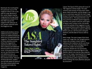 Layout: the layout of this particular issue of
Masthead: the masthead for        TW magazine is fairly simple. The color
this particular issue of TW       scheme used consists of three basic colors
magazine seems to be in the       green, black and white, and the design is set
style of a pug. Because of        out in a very basic way with the main image
this, some readers may be         being in the center, and features just the one
misguided by the pug-shape        story beneath it. This layout format is not
masthead and instead think        very common in Western world magazines
that ‘ASA’ may be the             and does not conform with the same types
magazine title. Because of        of layout used. Further to this, the border
this, people unfamiliar with      round the outside of the magazine is a non
the magazine may                  stereotypical feature within Western World
                                  magazines . This border is used as a filler for
                                  details such as a sell line (seen along the
Additional/subsidiary stories:    bottom), and the date of issue as well as
additional and or subsidiary      price.
stories are additional features
which are included within the     Main Image: The main image of this front
magazine. The advertisement       cover is of singer Asa. Her upright posture
of these subsidiary stories       means she can give a direct mode of
allows the magazine to            address to her audience, by the use of eye
advertise further news to         contact. The use of this strategy helps to
their audience and additional     attract the reader into buying the
features within the particular    magazine. Despite her not necessarily
issue. In this particular case,   being a known or attractive figure in the
we can see that there is only     Western World, she may be a key celebrity
one additional story as           figure in her origin, meaning that her image
appose to multiple which is       here may still relate to Laura Mulvey’s
the common choice. Because        male gaze theory which signifies that the
of these decisions, readers       better looking, the more attention will paid
are not fully aware of some of    by consumers.
the other content which may
have featured inside the
magazine.
 