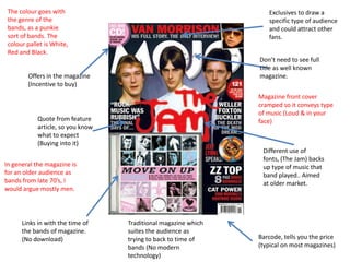 The colour goes with                                              Exclusives to draw a
 the genre of the                                                  specific type of audience
 bands, as a punkie                                                and could attract other
 sort of bands. The                                                fans.
 colour pallet is White,
 Red and Black.
                                                                Don’t need to see full
                                                                title as well known
        Offers in the magazine                                  magazine.
        (Incentive to buy)
                                                                Magazine front cover
                                                                cramped so it conveys type
                                                                of music (Loud & in your
            Quote from feature                                  face)
            article, so you know
            what to expect
            (Buying into it)
                                                                 Different use of
                                                                 fonts, (The Jam) backs
In general the magazine is                                       up type of music that
for an older audience as                                         band played.. Aimed
bands from late 70’s, I                                          at older market.
would argue mostly men.




      Links in with the time of    Traditional magazine which
      the bands of magazine.       suites the audience as
      (No download)                trying to back to time of    Barcode, tells you the price
                                   bands (No modern             (typical on most magazines)
                                   technology)
 
