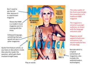 Don’t need to
                                                   The colour pallet of
       see the full
                                                   the front cover breaks
       title, because it
                                                   the conventions of a
       is a well known
                                                   traditional NME
       magazine
                                                   magazine
           Shows that NME
                                                   The magazine is
           is a modern music
                                                   aimed at a younger
           magazine and it is
                                                   audience, as shown
           moving with the
                                                   with the language
           times
                                                   and artist used
        Colloquial language,
                                                   Magazine would
        something that you
                                                   appeal to both men
        would not see in
                                                   and women, but
        other magazines
                                                   would mostly be fans
                                                   of Lady Gaga
Quote from feature article, so
you have an idea what is inside.                   Barcode which is
Also asks the reader the                           a typical
question, which gets them                          convention of
involved straight away                             magazines, also
                                                   includes the
                                                   website(modern
                                   Play on words   technologies)
 