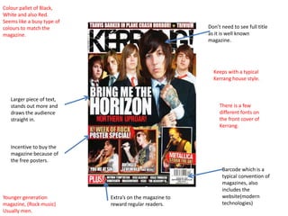 Colour pallet of Black,
White and also Red.
Seems like a busy type of
colours to match the                                     Don’t need to see full title
magazine.                                                as it is well known
                                                         magazine.




                                                           Keeps with a typical
                                                           Kerrang house style.


   Larger piece of text,
   stands out more and                                        There is a few
   draws the audience                                         different fonts on
   straight in.                                               the front cover of
                                                              Kerrang.


   Incentive to buy the
   magazine because of
   the free posters.
                                                               Barcode which is a
                                                               typical convention of
                                                               magazines, also
                                                               includes the
Younger generation          Extra’s on the magazine to         website(modern
magazine, (Rock music)      reward regular readers.            technologies)
Usually men.
 