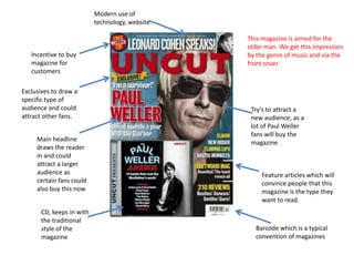 Modern use of
                           technology, website.

                                                  This magazine is aimed for the
                                                  older man. We get this impression
   Incentive to buy                               by the genre of music and via the
   magazine for                                   front cover.
   customers

Exclusives to draw a
specific type of
audience and could                                 Try's to attract a
attract other fans.                                new audience, as a
                                                   lot of Paul Weller
                                                   fans will buy the
     Main headline
                                                   magazine
     draws the reader
     in and could
     attract a larger
     audience as                                      Feature articles which will
     certain fans could                               convince people that this
     also buy this now                                magazine is the type they
                                                      want to read.
       CD, keeps in with
       the traditional
       style of the                                 Barcode which is a typical
       magazine                                     convention of magazines
 
