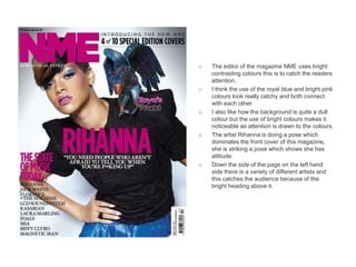 o   The editor of the magazine NME uses bright
    contrasting colours this is to catch the readers
    attention.
o   I think the use of the royal blue and bright pink
    colours look really catchy and both connect
    with each other.
o   I also like how the background is quite a dull
    colour but the use of bright colours makes it
    noticeable as attention is drawn to the colours.
o   The artist Rihanna is doing a pose which
    dominates the front cover of this magazine,
    she is striking a pose which shows she has
    attitude.
o   Down the side of the page on the left hand
    side there is a variety of different artists and
    this catches the audience because of the
    bright heading above it.
 