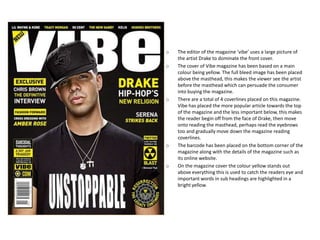 o   The editor of the magazine ‘vibe’ uses a large picture of
    the artist Drake to dominate the front cover.
o   The cover of Vibe magazine has been based on a main
    colour being yellow. The full bleed image has been placed
    above the masthead, this makes the viewer see the artist
    before the masthead which can persuade the consumer
    into buying the magazine.
o   There are a total of 4 coverlines placed on this magazine.
    Vibe has placed the more popular article towards the top
    of the magazine and the less important below, this makes
    the reader begin off from the face of Drake, then move
    onto reading the masthead, perhaps read the eyebrows
    too and gradually move down the magazine reading
    coverlines.
o   The barcode has been placed on the bottom corner of the
    magazine along with the details of the magazine such as
    its online website.
o   On the magazine cover the colour yellow stands out
    above everything this is used to catch the readers eye and
    important words in sub headings are highlighted in a
    bright yellow.
 