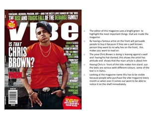 o   The editor of this magazine uses a bright green to
    highlight the most important things that are inside the
    magazine.
o   By having a famous artist on the front will persuade
    people to buy it because if they see a well known
    person they want to no why hes on the front, this
    makes you want to read on.
o   The pose Chris Brown is doing is leaning against a wall
    and having his hat slanted, this shows the artist has
    attitude and shows that the main article is about him
o   Having Chris in front of the title makes him stand. out
    the texts are various with different colours. some of the
    text is in italics.
o   Looking at the magazine name this has to be visible
    because people who purchase the vibe magazine every
    month or when ever it comes out wont to be able to
    notice it on the shelf immediately.
 