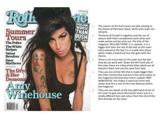 o   The colours of the front cover are pale sticking to
    the theme of Pale blue, black, white and a pale red-
    ish/pink.
o   The fonts all fit well in together and the use of
    colours with them complement each other and
    make certain articles stick out. The title of the
    magazine ‘ROLLING STONE’ is in capitals, is in a
    bigger font then the rest of the text on the cover
    and is placed at the top it is in a pale blue colour
    which makes it stand out but also goes with the
    theme.
o   There is not much text on the cover but the text
    they do use work well. Down the left hand side of
    the cover there are a few article titles which are all
    placed in black and use the same font style.
o   They use one article title that is made bigger then
    the other article titles and put in the same colour as
    the magazine title pale blue and in capitals ‘AMY
    WINEHOUSE’ this makes it stand out more and
    shows that this is one of the main features within
    the magazine.
o   They use one splash at the top right hand corner of
    the cover to give extra information and is put in a
    totally different font and colour from the rest of the
    font and text on the cover.
 