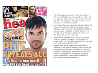 o   The first thing people see is the main image which is,
    Peter Andre. Straight away, many people know there will
    be a big article written on him and so if people like him,
    they will automatically buy the magazine to know more
    about him and what the situation is.
o   At the side of the image is a caption saying 'my side of the
    story - only in heat', the editor of the magazine heat is
    telling the reader that this is the only place to find a Peter
    Andre interview and to hear his side of the story in his
    recent break-up. Also ALL is underlined so this means
    that the celebrity reveals everything.
o   Secondly is the masthead HEAT. This is a name people
    know well because the magazine is very popular so
    people tend to buy this magazine because there are many
    interesting stories and topics inside.
o   However if the people have brought heat magazine
    before they know what the magazine is like and how the
    editor uses different devices to enhance on the readers.
o   At the top of the magazine, there are the sub-stories, in
    this case, 'posh gets scarily skinny again!' and 'kerry
    katona has no friends'. This is further information of
    which is to come inside the magazine.
 
