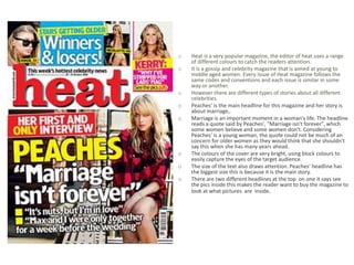 o   Heat is a very popular magazine, the editor of heat uses a range
    of different colours to catch the readers attention.
o   It is a gossip and celebrity magazine that is aimed at young to
    middle aged women. Every issue of Heat magazine follows the
    same codes and conventions and each issue is similar in some
    way or another.
o   However there are different types of stories about all different
    celebrities.
o   Peaches' is the main headline for this magazine and her story is
    about marriage,.
o   Marriage is an important moment in a woman's life. The headline
    reads a quote said by Peaches', "Marriage isn't forever", which
    some women believe and some women don't. Considering
    Peaches' is a young woman, the quote could not be much of an
    concern for older women as they would think that she shouldn't
    say this when she has many years ahead.
o   The colours of the cover are very bright, using block colours to
    easily capture the eyes of the target audience.
o   The size of the text also draws attention. Peaches' headline has
    the biggest size this is because it is the main story.
o   There are two different headlines at the top on one it says see
    the pics inside this makes the reader want to buy the magazine to
    look at what pictures are inside.
 