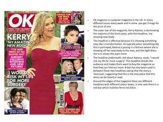 o   Ok magazine is a popular magazine in the UK. In many
    different issues every week and in some you get 3 mags for
    the price of one.
o   The cover star of the magazine, Kerry Katona, is dominating
    the majority of the front cover, with the headline, ‘my
    amazing new body’.
o   This headline is effective because it is showing something
    new, like a transformation. As typically when something like
    this is portrayed, Katona is posing in a fashion where she is
    showing off her new body to the max, and the tight dress
    she is in shows this even more.
o   The headline underneath, still about Katona, reads, ‘I would
    risk my life for more surgery’. This headline shocks the
    audience and makes them want to buy the magazine so
    that they can find out more. A box has also been used in
    between these two headlines saying that the story is
    ‘exclusive’, suggesting that this is the only place that this
    story can be heard or read.
o   Around the edges of the magazine there are different
    headlines with different colour boxes, in one case there is a
    red box which matches ferns red dress.
 