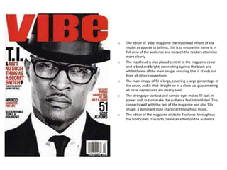 o   The editor of 'Vibe' magazine the masthead infront of the
    model as appose to behind, this is to ensure the name is in
    full view of the audience and to catch the readers attention
    more clearly.
o   The masthead is also placed central to the magazine cover
    and is bold and bright, contrasting against the black and
    white theme of the main image, ensuring that it stands out
    from all other conventions.
o   The main image of T.I is large, covering a large percentage of
    the cover, and is shot straight on in a close up, guaranteeing
    all facial expressions are clearly seen.
o   The strong eye-contact and narrow eyes makes T.I look in
    power and, in turn make the audience feel intimidated. This
    connects well with the feel of the magazine and also T.I's
    image; a dominant male character throughout music.
o   The editor of the magazine sticks to 3 colours throughout
    the front cover. This is to create an effect on the audience.
 