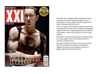 o   The editor of the magazine XXL concentrates strictly
    on music, the audience buy the magazine, for its
    information on artists, album releases, top 20 in the
    charts, interviews with the artists.
o   The main image is of the famous rapper Eminem, who
    is statistically in the top 5 most successful and popular
    rappers of all time. Its illustrating how XXL use this the
    most popular artists such as Eminem to reel in their
    readers.
o   Him with his top off and showing all his tattoos shows
    he is a big rapper in the music industry and he is
    showing a confident pose.
o   By using a dominant character in the hip hop culture,
    who he has influenced many, this will help their
    magazine to become more popular and reel in a
    bigger audience if they like the artist.
 