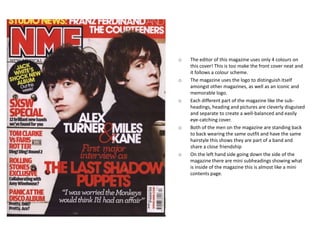 o   The editor of this magazine uses only 4 colours on
    this cover! This is too make the front cover neat and
    it follows a colour scheme.
o   The magazine uses the logo to distinguish itself
    amongst other magazines, as well as an iconic and
    memorable logo.
o   Each different part of the magazine like the sub-
    headings, heading and pictures are cleverly disguised
    and separate to create a well-balanced and easily
    eye-catching cover.
o   Both of the men on the magazine are standing back
    to back wearing the same outfit and have the same
    hairstyle this shows they are part of a band and
    share a close friendship
o   On the left hand side going down the side of the
    magazine there are mini subheadings showing what
    is inside of the magazine this is almost like a mini
    contents page.
 