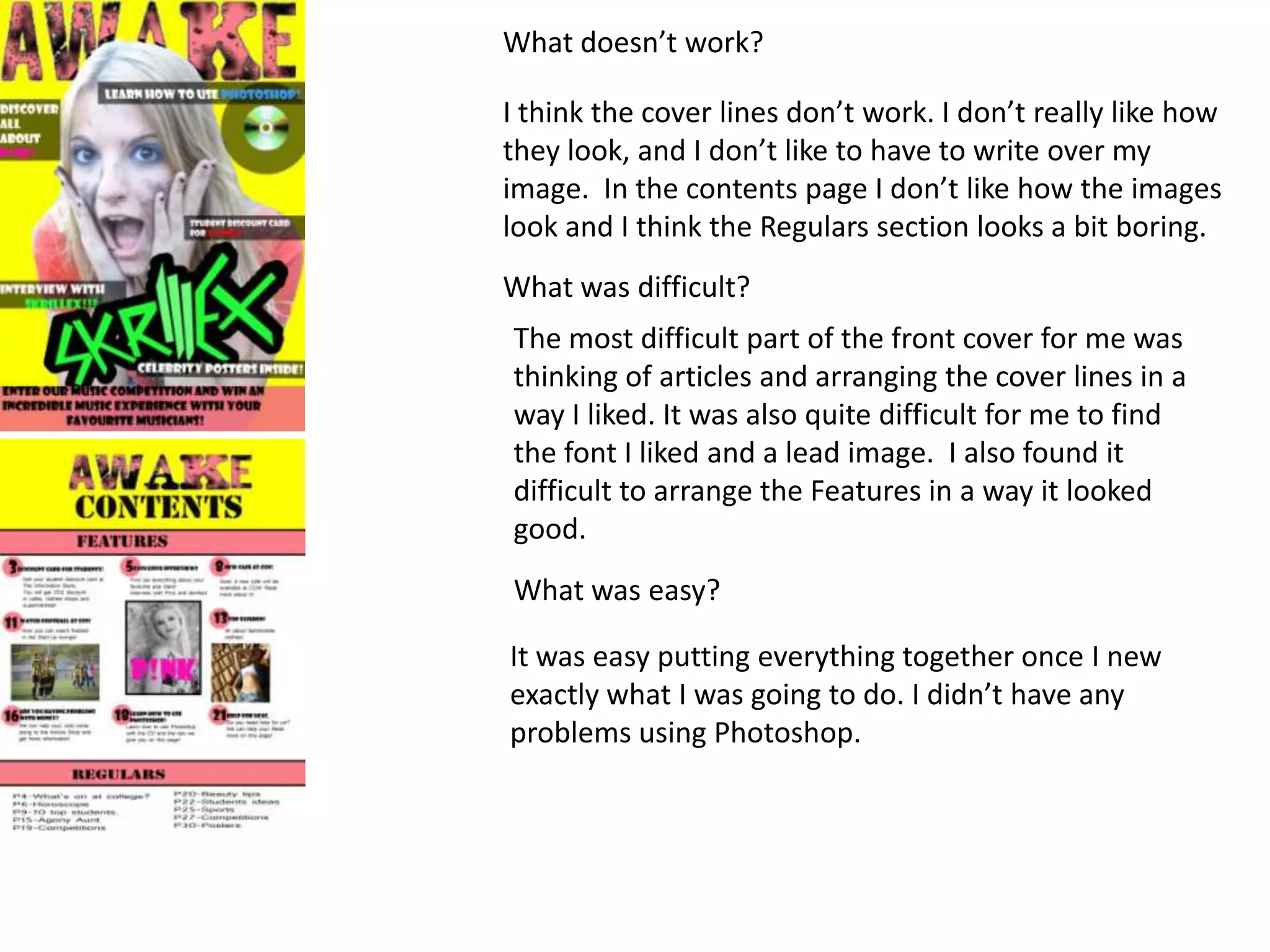 What doesn’t work?

I think the cover lines don’t work. I don’t really like how
they look, and I don’t like to have to write over my
image. In the contents page I don’t like how the images
look and I think the Regulars section looks a bit boring.
What was difficult?
The most difficult part of the front cover for me was
thinking of articles and arranging the cover lines in a
way I liked. It was also quite difficult for me to find
the font I liked and a lead image. I also found it
difficult to arrange the Features in a way it looked
good.
What was easy?

It was easy putting everything together once I new
exactly what I was going to do. I didn’t have any
problems using Photoshop.
 