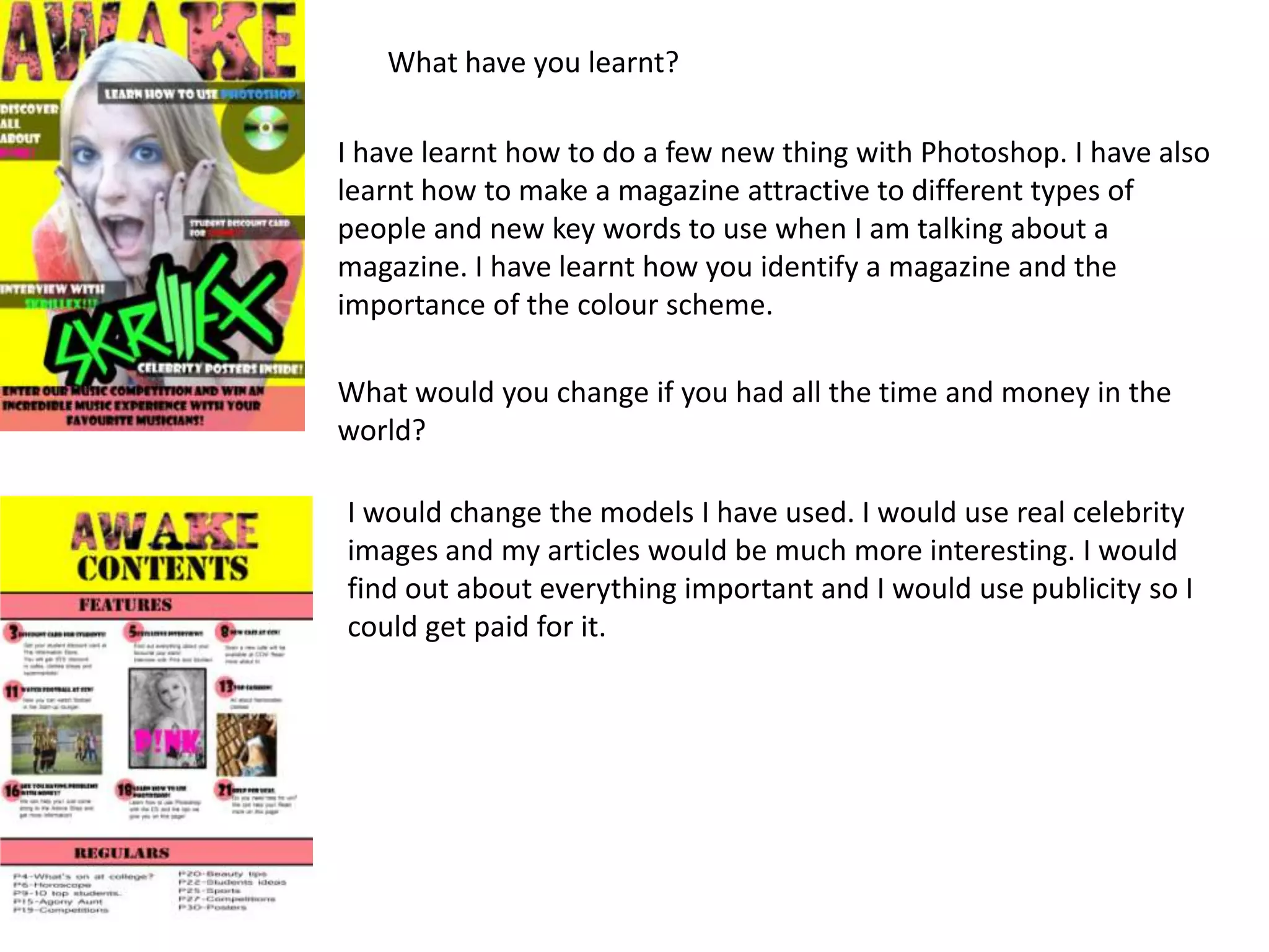 What have you learnt?

I have learnt how to do a few new thing with Photoshop. I have also
learnt how to make a magazine attractive to different types of
people and new key words to use when I am talking about a
magazine. I have learnt how you identify a magazine and the
importance of the colour scheme.

What would you change if you had all the time and money in the
world?

I would change the models I have used. I would use real celebrity
images and my articles would be much more interesting. I would
find out about everything important and I would use publicity so I
could get paid for it.
 