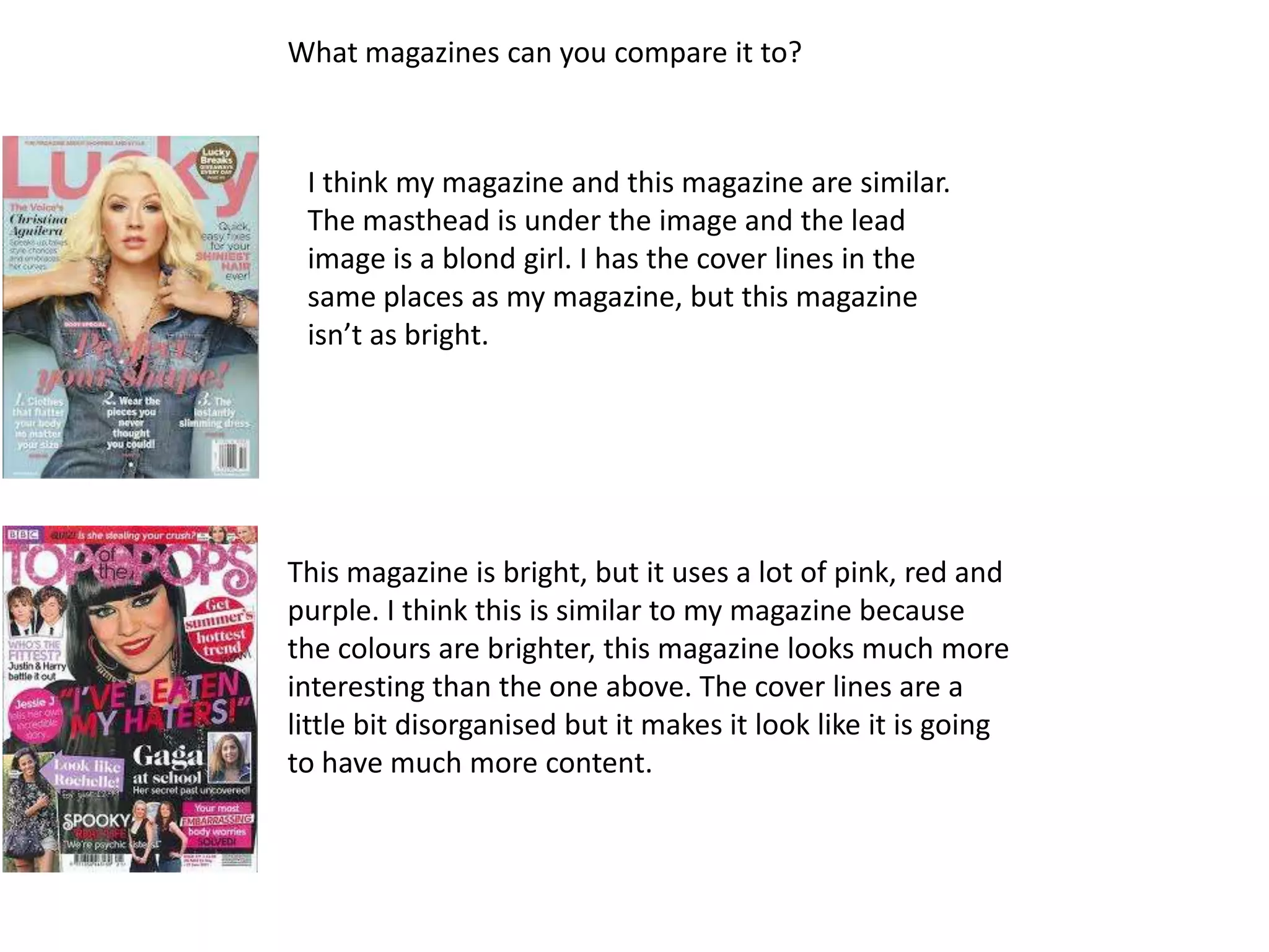 What magazines can you compare it to?



 I think my magazine and this magazine are similar.
 The masthead is under the image and the lead
 image is a blond girl. I has the cover lines in the
 same places as my magazine, but this magazine
 isn’t as bright.




This magazine is bright, but it uses a lot of pink, red and
purple. I think this is similar to my magazine because
the colours are brighter, this magazine looks much more
interesting than the one above. The cover lines are a
little bit disorganised but it makes it look like it is going
to have much more content.
 