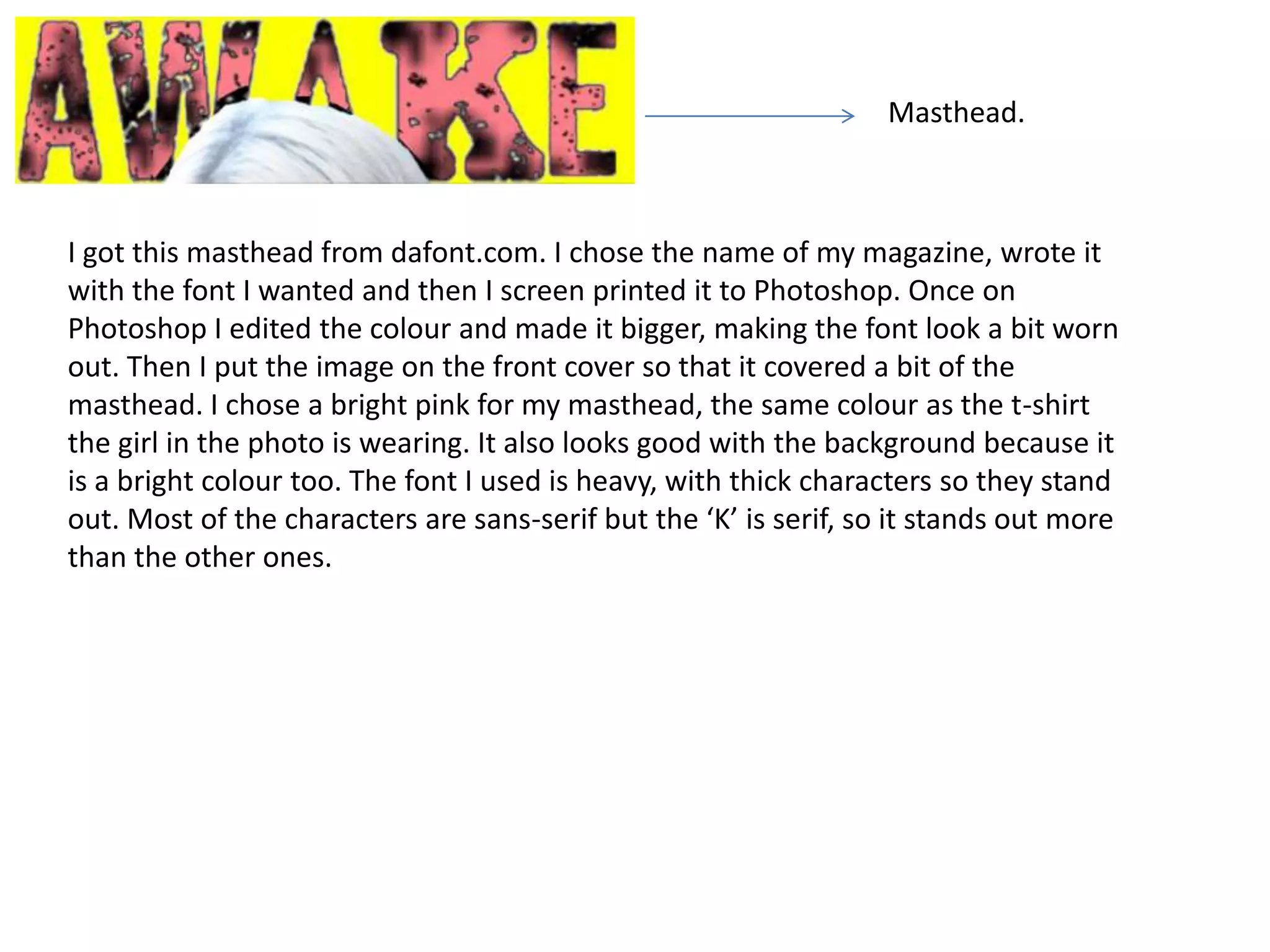 Masthead.



I got this masthead from dafont.com. I chose the name of my magazine, wrote it
with the font I wanted and then I screen printed it to Photoshop. Once on
Photoshop I edited the colour and made it bigger, making the font look a bit worn
out. Then I put the image on the front cover so that it covered a bit of the
masthead. I chose a bright pink for my masthead, the same colour as the t-shirt
the girl in the photo is wearing. It also looks good with the background because it
is a bright colour too. The font I used is heavy, with thick characters so they stand
out. Most of the characters are sans-serif but the ‘K’ is serif, so it stands out more
than the other ones.
 