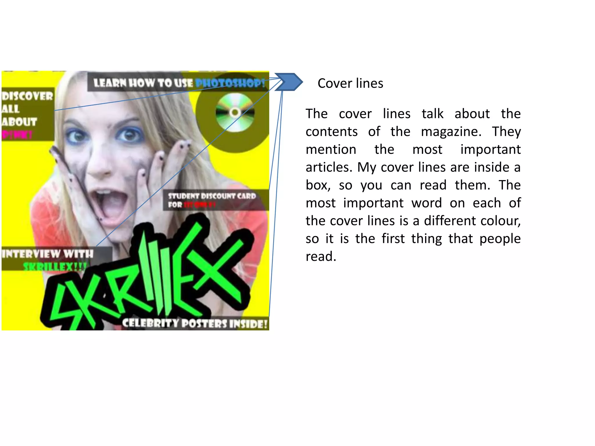 Cover lines

The cover lines talk about the
contents of the magazine. They
mention the most important
articles. My cover lines are inside a
box, so you can read them. The
most important word on each of
the cover lines is a different colour,
so it is the first thing that people
read.
 