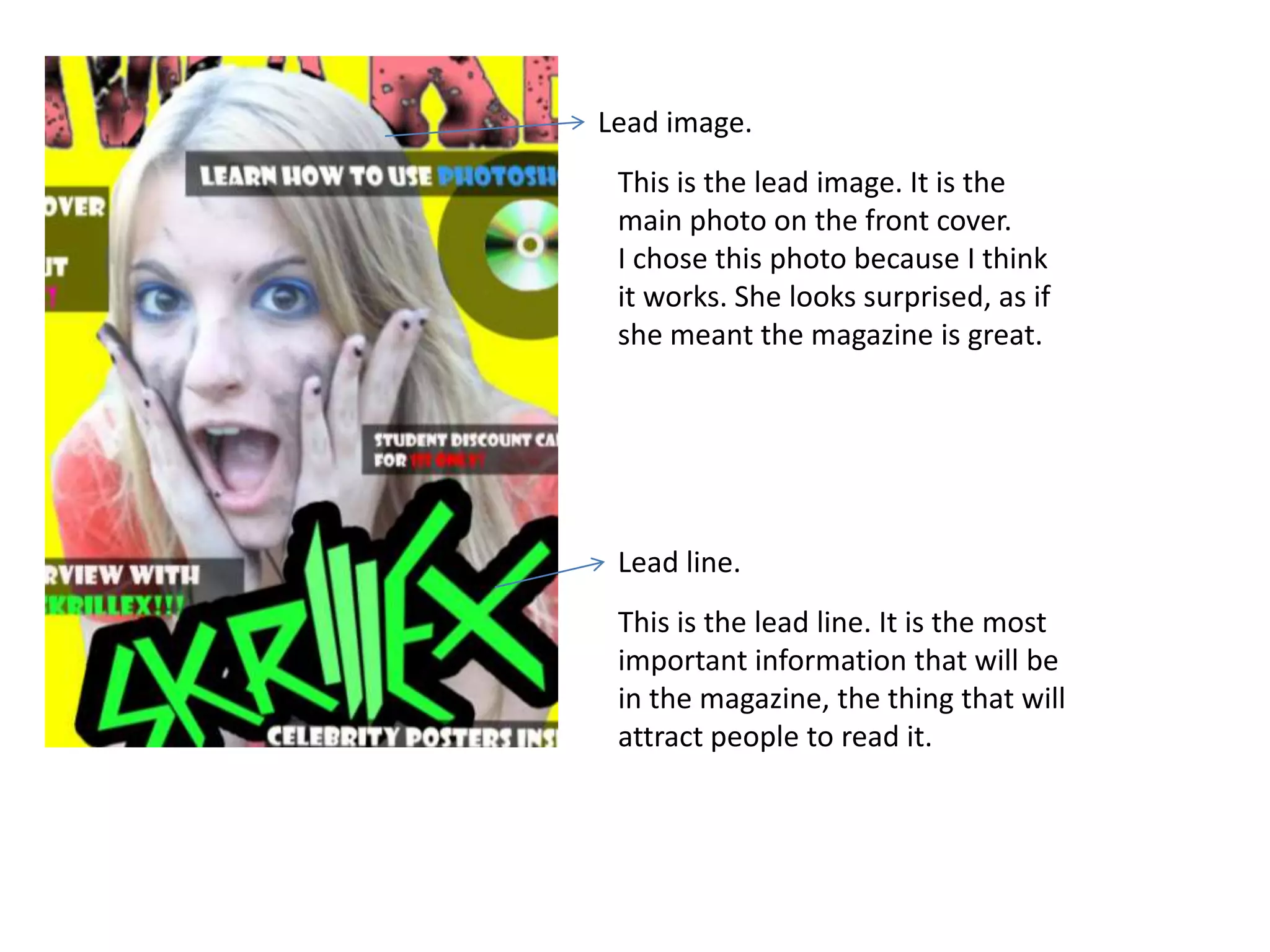 Lead image.
 This is the lead image. It is the
 main photo on the front cover.
 I chose this photo because I think
 it works. She looks surprised, as if
 she meant the magazine is great.




 Lead line.
 This is the lead line. It is the most
 important information that will be
 in the magazine, the thing that will
 attract people to read it.
 