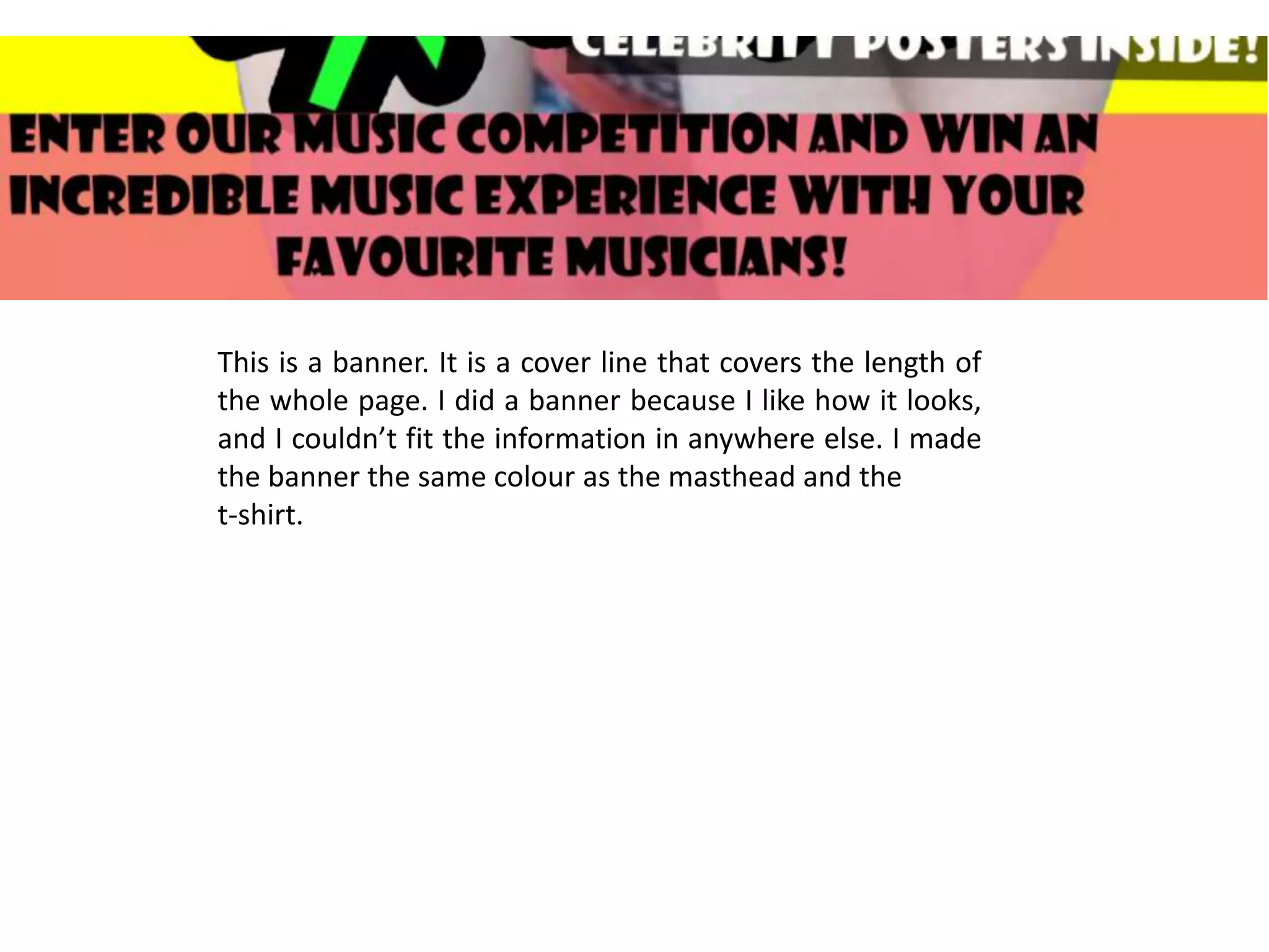 This is a banner. It is a cover line that covers the length of
the whole page. I did a banner because I like how it looks,
and I couldn’t fit the information in anywhere else. I made
the banner the same colour as the masthead and the
t-shirt.
 