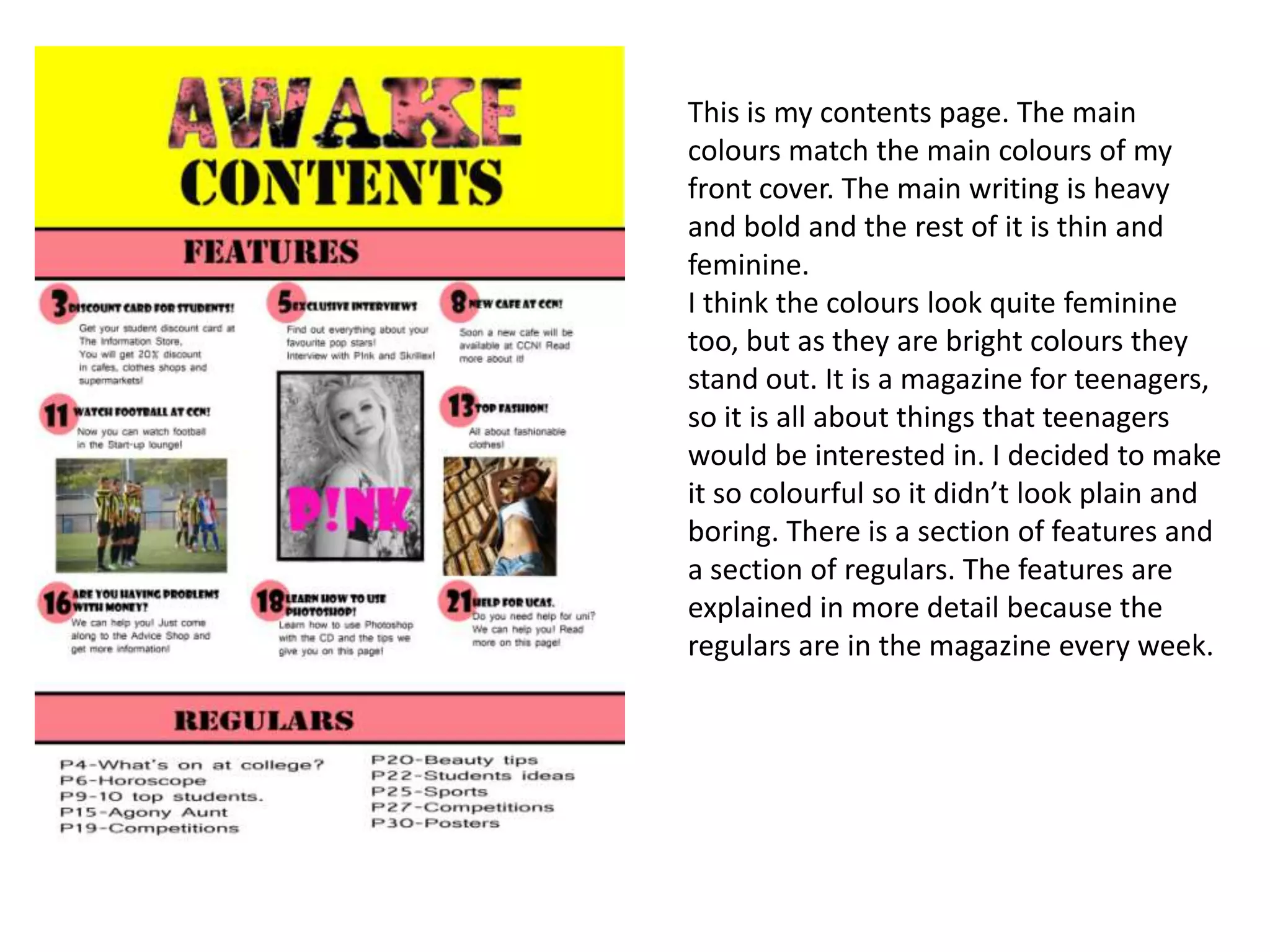 This is my contents page. The main
colours match the main colours of my
front cover. The main writing is heavy
and bold and the rest of it is thin and
feminine.
I think the colours look quite feminine
too, but as they are bright colours they
stand out. It is a magazine for teenagers,
so it is all about things that teenagers
would be interested in. I decided to make
it so colourful so it didn’t look plain and
boring. There is a section of features and
a section of regulars. The features are
explained in more detail because the
regulars are in the magazine every week.
 