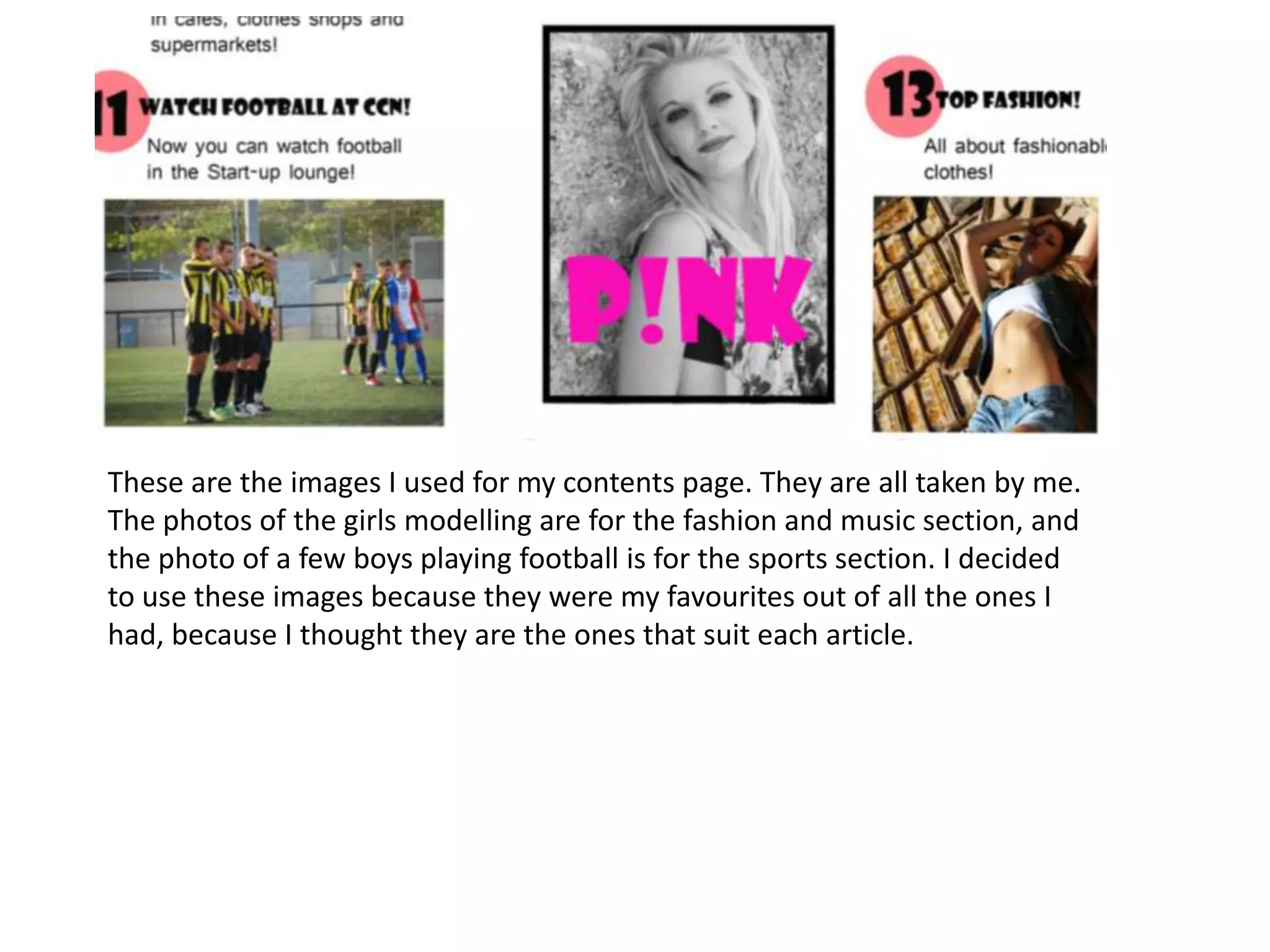 These are the images I used for my contents page. They are all taken by me.
The photos of the girls modelling are for the fashion and music section, and
the photo of a few boys playing football is for the sports section. I decided
to use these images because they were my favourites out of all the ones I
had, because I thought they are the ones that suit each article.
 