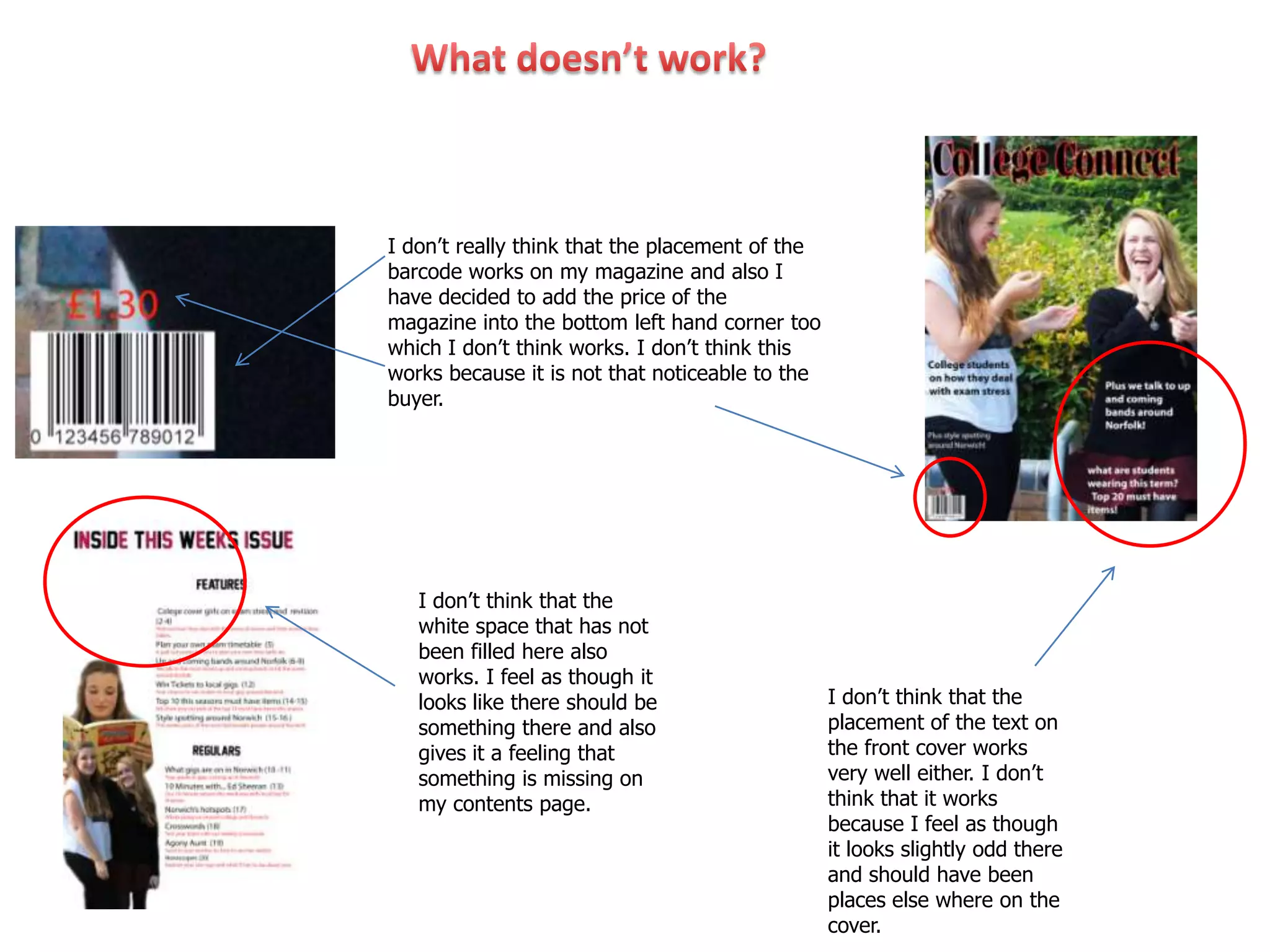 I don’t really think that the placement of the
barcode works on my magazine and also I
have decided to add the price of the
magazine into the bottom left hand corner too
which I don’t think works. I don’t think this
works because it is not that noticeable to the
buyer.




   I don’t think that the
   white space that has not
   been filled here also
   works. I feel as though it
   looks like there should be                    I don’t think that the
   something there and also                      placement of the text on
   gives it a feeling that                       the front cover works
   something is missing on                       very well either. I don’t
   my contents page.                             think that it works
                                                 because I feel as though
                                                 it looks slightly odd there
                                                 and should have been
                                                 places else where on the
                                                 cover.
 