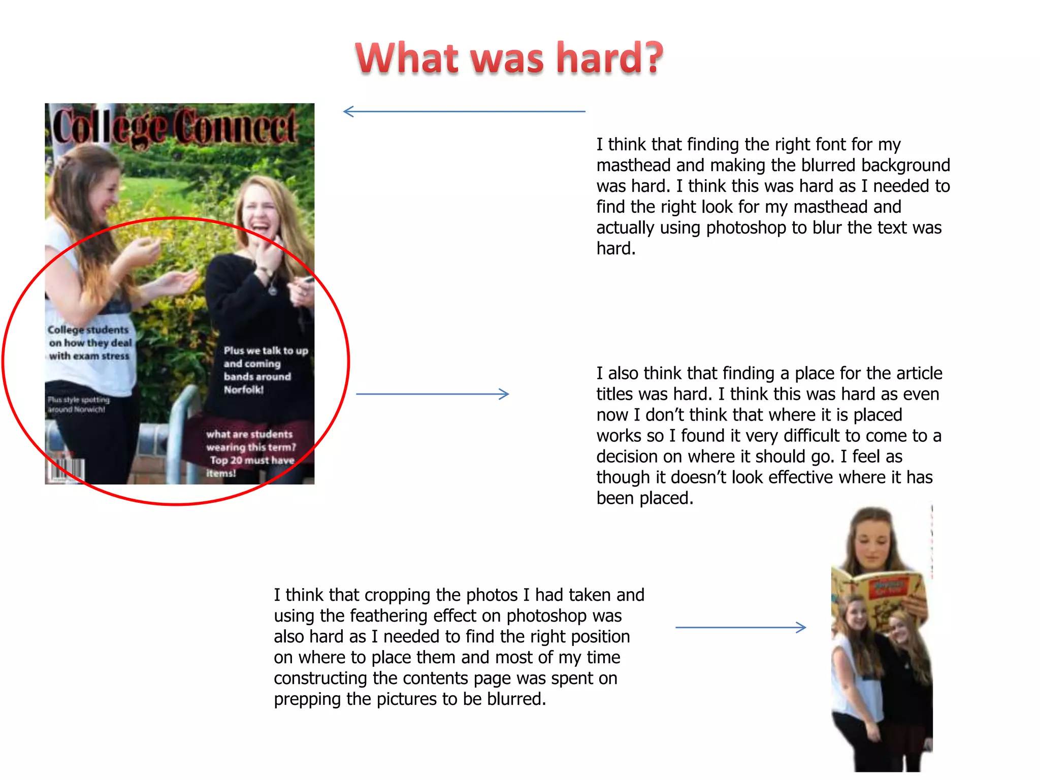 I think that finding the right font for my
                                         masthead and making the blurred background
                                         was hard. I think this was hard as I needed to
                                         find the right look for my masthead and
                                         actually using photoshop to blur the text was
                                         hard.




                                         I also think that finding a place for the article
                                         titles was hard. I think this was hard as even
                                         now I don’t think that where it is placed
                                         works so I found it very difficult to come to a
                                         decision on where it should go. I feel as
                                         though it doesn’t look effective where it has
                                         been placed.




I think that cropping the photos I had taken and
using the feathering effect on photoshop was
also hard as I needed to find the right position
on where to place them and most of my time
constructing the contents page was spent on
prepping the pictures to be blurred.
 