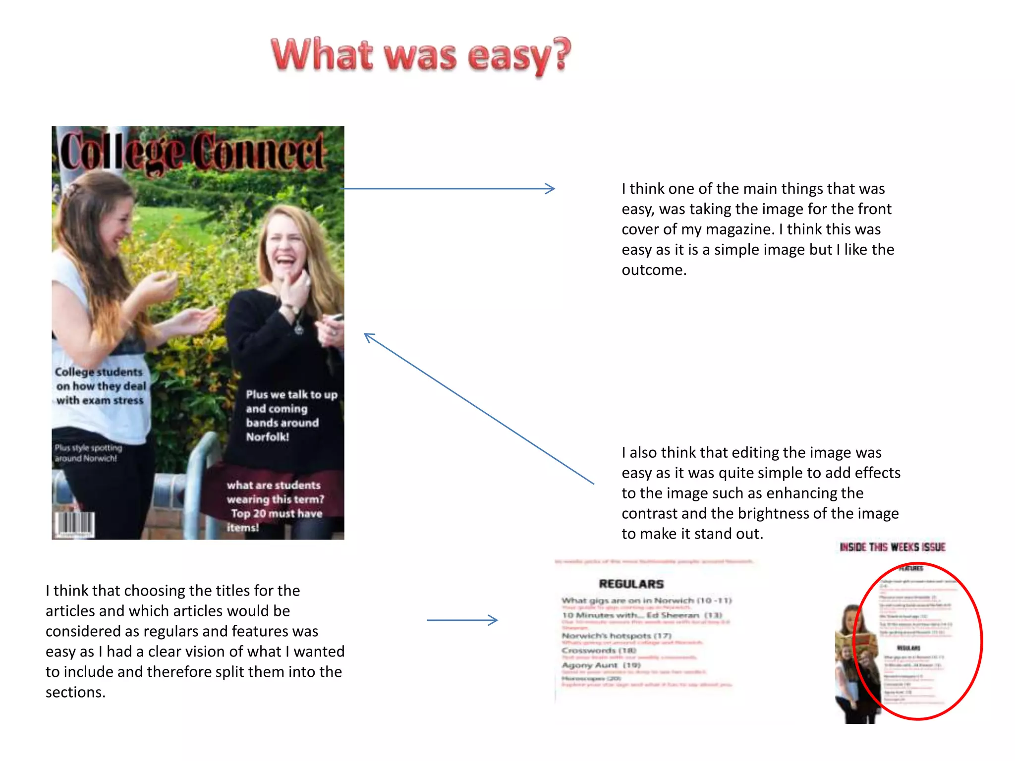 I think one of the main things that was
                                                easy, was taking the image for the front
                                                cover of my magazine. I think this was
                                                easy as it is a simple image but I like the
                                                outcome.




                                                I also think that editing the image was
                                                easy as it was quite simple to add effects
                                                to the image such as enhancing the
                                                contrast and the brightness of the image
                                                to make it stand out.


I think that choosing the titles for the
articles and which articles would be
considered as regulars and features was
easy as I had a clear vision of what I wanted
to include and therefore split them into the
sections.
 