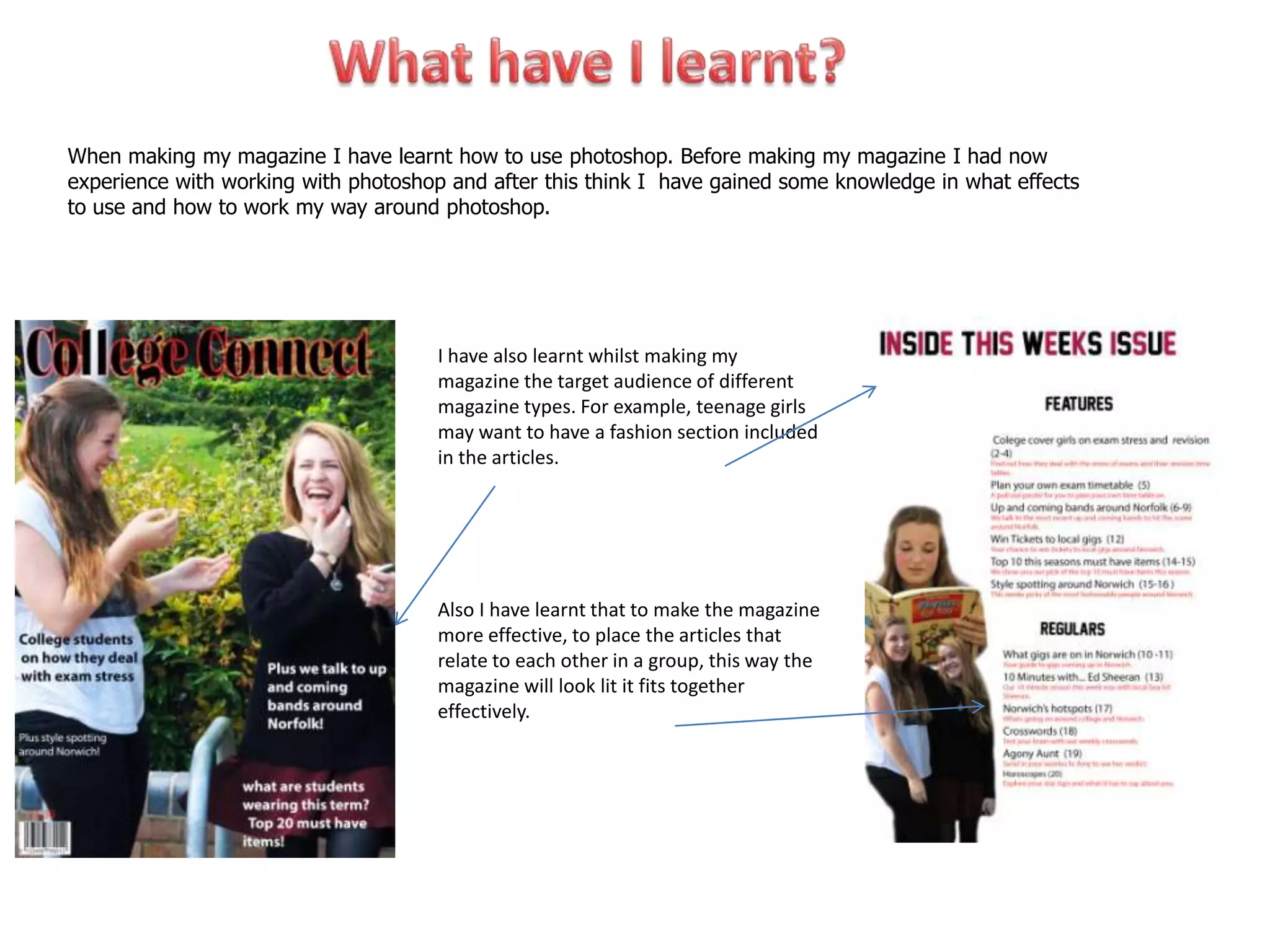 When making my magazine I have learnt how to use photoshop. Before making my magazine I had now
experience with working with photoshop and after this think I have gained some knowledge in what effects
to use and how to work my way around photoshop.




                                      I have also learnt whilst making my
                                      magazine the target audience of different
                                      magazine types. For example, teenage girls
                                      may want to have a fashion section included
                                      in the articles.




                                      Also I have learnt that to make the magazine
                                      more effective, to place the articles that
                                      relate to each other in a group, this way the
                                      magazine will look lit it fits together
                                      effectively.
 