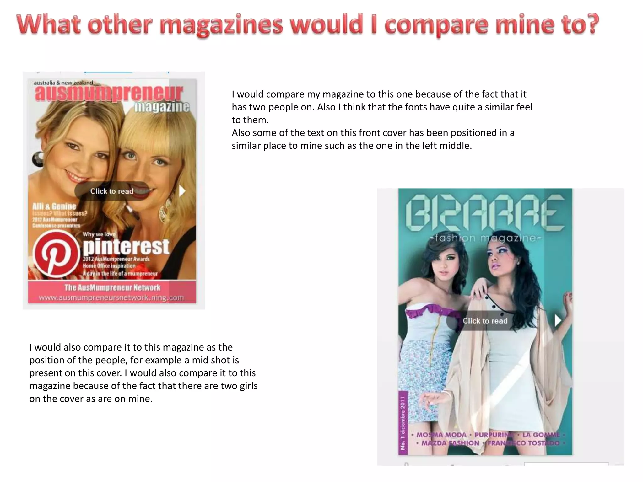 I would compare my magazine to this one because of the fact that it
                                               has two people on. Also I think that the fonts have quite a similar feel
                                               to them.
                                               Also some of the text on this front cover has been positioned in a
                                               similar place to mine such as the one in the left middle.




I would also compare it to this magazine as the
position of the people, for example a mid shot is
present on this cover. I would also compare it to this
magazine because of the fact that there are two girls
on the cover as are on mine.
 