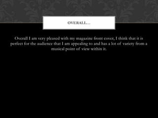 OVERALL


  Overall I am very pleased with my magazine front cover, I think that it is
perfect for the audience that I am appealing to and has a lot of variety from a
                       musical point of view within it.
 