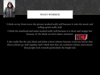 WHAT WORKED


I think on my front cover the picture worked really well because it suits the music and
                               college genre really well.
I think the masthead and name worked really well because it is short and snappy but
                  because of the black on red it draws attention.


I also really like the red, black and white colour scheme because everyone knows that
those colours go well together and I think that they are common colours and colours
                    that people look towards particularly the bright red.
 