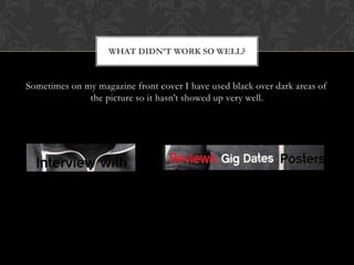 WHAT DIDNT WORK SO WELL?


Sometimes on my magazine front cover I have used black over dark areas of
              the picture so it hasnt showed up very well.
 