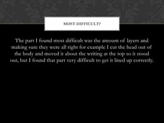 MOST DIFFICULT?



  The part I found most difficult was the amount of layers and
making sure they were all right for example I cut the head out of
  the body and moved it about the writing at the top so it stood
out, but I found that part very difficult to get it lined up correctly.
 