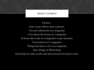 WHAT I LEARNT


                         I learnt C
            how to put effects onto a picture.
            Use text effectively on a magazine
          A lot about the layout of a magazine
    Colours that work on a magazine to get attention
              Conventions of a magazine
          Things that have to be on a magazine
               New things on Photoshop
Good idea of what works and what doesnt for future work.
 