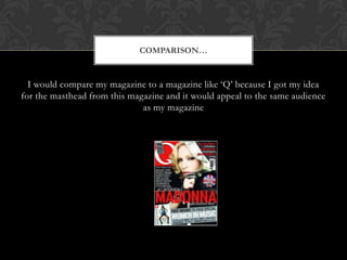 COMPARISON


  I would compare my magazine to a magazine like Q because I got my idea
for the masthead from this magazine and it would appeal to the same audience
                              as my magazine
 