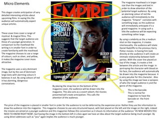 The magazine masthead is in larger
  Micro Elements                                                                                                         size than the images and text in
                                                                                                                         order to draw attention of the
This slogan creates anticipation of very                                                                                 potential target audience. By using
detailed interesting articles about                                                                                      an alarming colour of red the
upcoming films. In saying this the                                                                                       audience will immediately to the
audience will automatically expect                                                                                       magazine. “Empire” connotes with
unique articles.                                                                                                         something large, so the audience
                                                                                                                         will immediately anticipate it’s a
                                                                                                                         grand magazine. In using such a
                                                                                                                         title the audience will be expecting
These cover lines cover a range of
                                                                                                                         something rather large.
mystical & magical films. This
suggests that the target audience are                                                                                  By using a celebrity as the a medium
those of a younger generation. In                                                                                      shot on the magazine, it creates
comparison to the masthead the                                                                                         intertexuality. the audience will relate
writing is in smaller font in order to                                                                                 Daniel Radcliffe to the previous Harry
create familiarity with the masthead.                                                                                  Potter movies. In having him look
The magazine chooses to use a range                                                                                    directly at the audience it will create an
of colours, such as silver, and yellow,                                                                                intimate relationship between both
it makes the magazine cover more                                                                                       parties. With the cover line placed on
attractive.                                                                                                            top of the image, it creates a link
                                                                                                                       between the article and the image. In
The magazine uses a very dominant                                                                                      portraying the character with blood on
image, but by the use of dominant                                                                                      his face, the audience will automatically
large texts with alarming colours it                                                                                   be drawn into the magazine because it
balances it out. By using colours of red                                                                               is very peculiar for this character. Also
it has alarming, dangerous                                                                                             by using this image we have a synopsis
connotations.                                                                                                          of who the target audience is and the
                                                   By placing the strap line on the bottom of the                      genre of the magazine.
                                                   magazine cover, the audience will be drawn into the                           This is the barcode.
                                                   magazine. This also acts as a covert advert, the movies                       This is normal for
                                                   presented will create anticipation. This calls the                            magazines to have the
                                                   attention of the audience.                                                    barcode on the front
                                                                                                                                 cover.
  The price of the magazine is placed in smaller font in order for the audience to not be deferred by the expensive price. Rather they use the information to
  draw the audience into the magazine. This magazine chooses to use very structured layout, with text placed on the left and the image on the right, indeed
  the movies are aimed at a younger audience and this magazines follows this convention as it shouts its information at the audience “45 NEW MOVIES YOU
  NEED TO KNOW RIGHT NOW’, but having the image in the bottom left in a box again we have an idea about the target audience being much younger. By
  using direct addresses such as “you” again implies the audience is much younger.
 