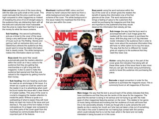 Date and price- the price of the issue along        Masthead- traditional NME colour and font         Buzz word- using the word exclusive within the
with the date are quite small on this cover. This   shown by harsh colours that stand out from a      top of the cover as is shown gives the readers the
could insinuate that the price could be quite       white background and also match the colour        benefit of seeing this information one of the first
high compared to other magazines so instead         scheme of the cover. The white background in      glances at the cover. The word exclusive also
of revealing the price of £2.40 straight away to    this issue makes the masthead the first thing     brings a feeling of value to the customers that
the audience they are distracting them with all     that you see within the cover.                    would be purchasing the magazine and that they
this bold and colourful text more noticeable                                                          are important to the publishers that they would
than the price to make them feel that it is worth                                                     deserve this information that nobody yet has.
the money for what the issue contains.
                                                                                                                           Sub image- the way that the buzz word is
    Sub heading- this second subheading                                                                                    accompanied with a sub image gives the
    acts as a kicker to the cover of the issue.                                                                            readers all the more reason to purchase the
    Using a very well known artist in this genre                                                                           issue. With the plug over is of ‘big interview
    of music such as The Rolling Stones and                                                                                inside’ indicates to the audience that in order to
    pairing it with an exclusive story such as                                                                             learn more about this exclusive information they
    Glastonbury attracts the audience as they                                                                              will have no other option but to buy the issue.
    would want to know the latest information                                                                              The way that the font is different for ‘inside’
    that is clearly inside. The white background                                                                           gives an urgency to the audience that they
    makes this information stand out more.                                                                                 need this news now.

      Buzz word- the word ‘free’ would
      automatically grab the readers attention                                                                             Kicker- using the plus sign in this part of the
      within the cover as it has a value to the                                                                            cover gives the indication that along with all
      audience that they are getting free                                                                                  these other parts of the issue there is also more
      merchandise or a gift a long with the                                                                                that you can get, the kicker using summarising
      magazine. It also is used to make the                                                                                words to boost the audience into purchasing the
      audience feel special and that they are                                                                              piece.
      valued to the magazine by getting more for
      their money.

        Sub heading- this sub heading could also                                                                          Barcode- a legal convention in order for the
        be used as an anchorage to the issue. It is                                                                       audience to purchase the magazine issue. This is
        shown as a quote so could be used to pull                                                                         commonly found on all magazines of this kind.
        the reader in as it is advertising what could
        be found inside this issue with a clear theme
        of Crystal Castles. This area of the cover is                                 Main image- the way that the text is around each of the artists indicates that they
        crucial to dragging the readers attention to                                  have confidence and that they are the centre of the issue for the magazine. The
        inside the piece. Without a quote or a                                        pose that the woman is doing is not serious and not trying to go with the male
        subheading of what to expect they will most                                   gaze of other magazines featuring women on the cover. This relates to her genre
        likely not read into more of the issue and just                               of music being individual and knowing that her audience of music will know that
        dismiss it, The size of the font makes it more                                this is her personality already. It looks as though she is quite vampire like and
        noticeable as it’s a bigger size compared to                                  deadly as she is wiping her mouth as if she has just taken a bite out of something.
        any other parts of the cover apart from the                                   The male in the cover is behind her not making eye contact with the camera
        masthead so communicates that it is an                                        which could indicate that he is not the main artist in the band and not really
        important part of the feature.                                                interested in being focused on in this cover.
 