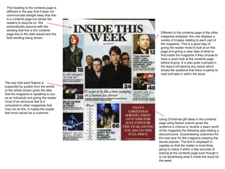 This heading to the contents page is
 different in the way that it does not
 communicate straight away that this
 is a contents page but allows the
 readers to assume so. We
 automatically assume with the
 wording that this is the contents
 page due to the date issued and the      Different to the contents page of the other
 bold wording being shown.                magazine analysed, this one displays a
                                          variety of images relating to each part of
                                          the magazine. This is a good way of
                                          giving the reader more to look at on this
                                          page and giving a clear idea of what to
                                          find inside the magazine if they choose to
                                          have a quick look at the contents page
                                          before buying. It is also quite cramped in
                                          the layout not leaving any space which
                                          shows the audience that there is plenty to
                                          read and take in within the issue.

The way that each feature is
supported by quotes from the article
or the artists shown gives the idea
that the magazine is speaking to you
as an individual and giving the reader
more of an exclusive feel to it
compared to other magazines that
may not do this. It makes the reader
feel more valued as a customer.

                                         Using Christmas gift ideas in the contents
                                         page using festive colours gives the
                                         audience a chance to receive a years worth
                                         of the magazine the following year stating a
                                         discount price. Guaranteeing customers for
                                         the next year for the magazine keeping the
                                         issues popular. The font is displayed in
                                         capitals so that the reader is most likely
                                         going to notice it within a few seconds of
                                         looking at the contents page even though it
                                         is not advertising what it inside the issue for
                                         the week.
 