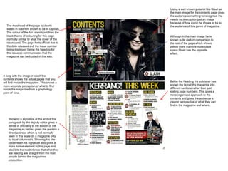 Using a well known guitarist like Slash as
                                                 the main image for the contents page gives
                                                 the audience something to recognise. He
                                                 needs no description just an image
                                                 because of how iconic he shows to be to
  The masthead of the page is clearly            the audience of this genre of magazine.
  stated in bold font shown to be in capitals.
  The colour of the font stands out from the
  black theme of colouring for this page         Although In the main image he is
  normally similar to what the cover of the      shown quite dark in comparison to
  issue used. The page feels official due to     the rest of the page which shows
  the date released and the issue number         yellow more than the more black
  being displayed below the heading for          space Slash has the opposite
  this issue so communicates that the            effect.
  magazine can be trusted in this way.




A long with the image of slash the
contents shows the actual pages that you
will find inside the magazine. This shows a      Below the heading the publisher has
more accurate perception of what to find         shown the layout the magazine into
inside the magazine from a graphology            different sections rather than just
point of view.                                   stating page numbers. This gives a
                                                 more organised approach to the
                                                 contents and gives the audience a
                                                 clearer perspective of what they can
                                                 find in the magazine and where.



    Showing a signature at the end of this
    paragraph by the deputy editor gives a
    sense of officiality to the edition of the
    magazine as he has given the readers a
    direct address which is not normally
    seen in this scale on a magazine only
    by local columnist's. Showing his title
    underneath his signature also gives a
    more formal element to this page and
    also lets the reader know that what they
    are reading are straight from the main
    people behind the magazines
    production.
 