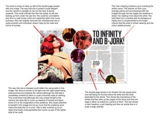 The artist is shown to take up half of the double page spread                                            The main heading contains a pun including the
with one image. The way that she is posed is quite elegant                                               artists name. This stands out from your
and the camera is straight on her but her face is facing                                                 average article and accompanied with the
upwards. This could indicate that she has power as we are                                                images through the two pages the audience is
looking up from under her jaw line, this could be connotative                                            drawn into reading more about the artist. The
that she is a well known artist and respected within the music                                           bold black font contrasts with its background
business. Also her brightly coloured hair indicates that she is                                          highly and is complimented by the bright
quite eccentric and individual, doesn’t play by the rules and                                            colours that the artist is shown wearing and the
norms of society.                                                                                        colour edited pictures.




   The way that she is dressed could reflect her personality in this
   image. Her dress is shown to be tight over her right breast being
   quite promiscuous towards the camera although her left side is          The double page shows to be divided into two equal parts,
   completely covered by fabric in quite a futuristic style of clothing.   one half being for the text about the artist and the other
   This could show that although she may reveal herself to the             dedicated to the article. This shows the importance of the
   camera she does like to cover up aspects of herself and leave           artists that they take up two pages of the issue and that one
   some of it to the imagination of the audience. She draws attention      page is taken up solely by a picture of them. The text shows
   to herself in this image but not so much that the audience wont         a main heading, a sub heading and then an article that is in
   notice the texts like on a cover. She is also covered up by an          quite a large quantity.
   object that looks unrecognisable that covers up part of the tighter
   side of her outfit.
 