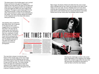 The blank space in the double page is not a normal
    thing to be found in this genre of magazine, it
                                                               Main Image- the theme of black and white from the cover is kept
    relates to the retro feel to the artist so the black and
                                                               which indicates that he has a retro and old style to him which could
    white theme is still apparent within the background
                                                               relate to his music style. He has a Beatles level to his look which
    of the text page and within the main image of the
                                                               could be also incorporated in his sound. He is looking down on his
    magazine. The page is quite simple apart from the
                                                               guitar which could indicate that he is passionate about it and holds
    red colouring shown in parts over the black and
                                                               control over his own music which he probably writes himself.
    white colour scheme to make it more interesting for
    the reader. The colour scheme attracts the reader
    to the magazine due to the sharp bold colours
    being eye catching .



The heading uses a quote from
Bob Dylan lyrics, this is relevant
to the piece but also could
suggest that he is compared to
this artist in the way that he
makes music and could set a
trend with the retro throwback
that he is creating for himself
within the charts. The style of
music that he produces has
been compared to Bob Dylan
and The Beatles because of
how retro he is when he
performs and produces
photographs.




   The main text is shown to not be the main                                             Showing the small page number in the corner
   feature of this double page as the main image                                         gives organisation to the magazine, this relates
   and space around the masthead are the main                                            back to the contents page within the issue that
   point of the page to draw the reader into wanting                                     will have given the audience information in
   to read into the main text. This could indicate                                       order for them to find this main feature.
   that it only takes the masthead to make the
   audience of the magazine want to know more
   about the artist as he is new to this genre so has
   a sense of mystery around him.
 